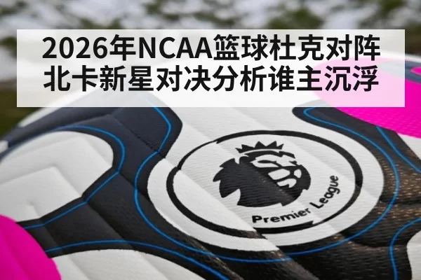 2026年NCAA篮球杜克对阵北卡新星对决分析谁主沉浮