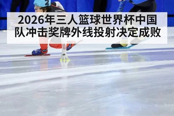 2026年三人篮球世界杯中国队冲击奖牌外线投射决定成败